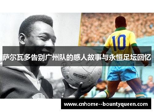 萨尔瓦多告别广州队的感人故事与永恒足坛回忆 萨尔瓦多告别广州队的感人故事与永恒足坛回忆