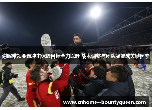 谢晖带领亚泰冲击保级目标全力以赴 战术调整与团队凝聚成关键因素