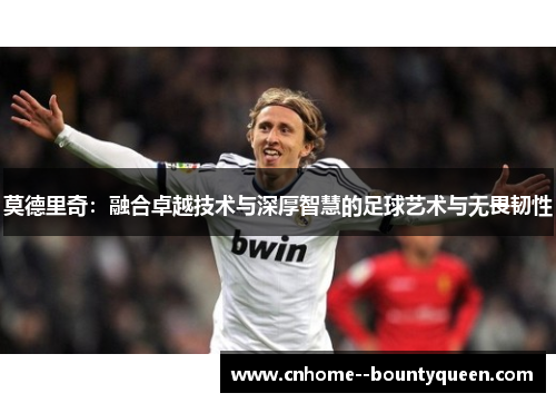 莫德里奇:融合卓越技术与深厚智慧的足球艺术与无畏韧性 莫德里奇:融合卓越技术与深厚智慧的足球艺术与无畏韧性