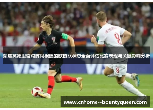 聚焦莫德里奇对阵阿根廷的欧协联状态全面评估比赛表现与关键影响分析