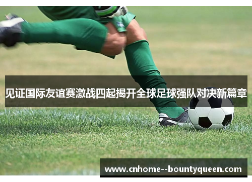 见证国际友谊赛激战四起揭开全球足球强队对决新篇章