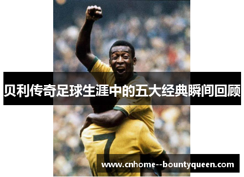 贝利传奇足球生涯中的五大经典瞬间回顾