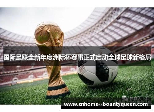 国际足联全新年度洲际杯赛事正式启动全球足球新格局 国际足联全新年度洲际杯赛事正式启动全球足球新格局