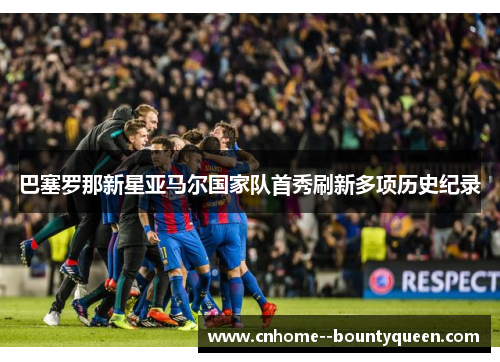 巴塞罗那新星亚马尔国家队首秀刷新多项历史纪录 巴塞罗那新星亚马尔国家队首秀刷新多项历史纪录