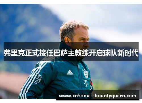 弗里克正式接任巴萨主教练开启球队新时代