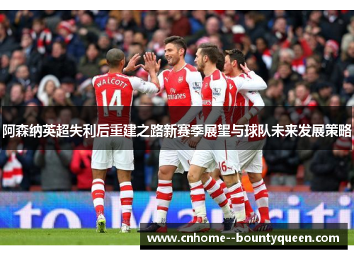 阿森纳英超失利后重建之路新赛季展望与球队未来发展策略