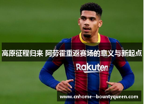 高原征程归来 阿劳霍重返赛场的意义与新起点