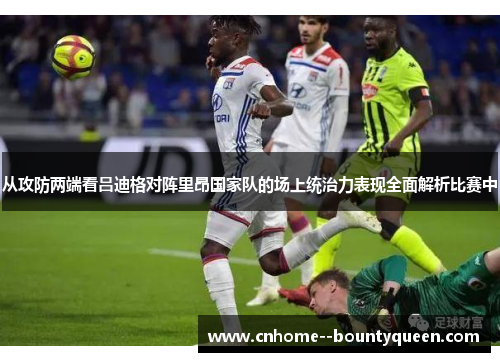 从攻防两端看吕迪格对阵里昂国家队的场上统治力表现全面解析比赛中