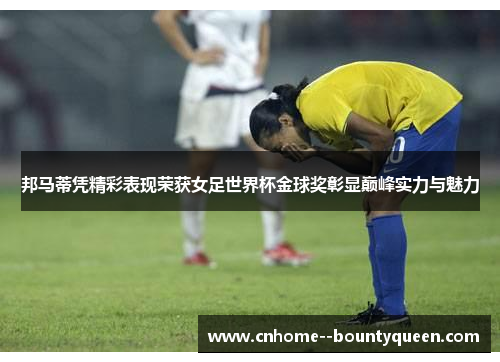 邦马蒂凭精彩表现荣获女足世界杯金球奖彰显巅峰实力与魅力