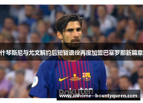 什琴斯尼与尤文解约后短暂退役再度加盟巴塞罗那新篇章